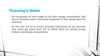 Financing is Matter
•   All companies (4) were eager to cut their energy consumption. But
    due to financial crises it becomes important to find cheap loans for
    investing.
•   So the next will be to involve financial institutions as key partners
    who could get loans from IFC or World Bank for saving energy
    (reduce natural gas consumption).
 