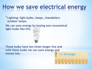 How we save electrical energy
 * Lighting- light bulbs, lamps, chandeliers
  outdoor lamps.
 We can save energy by buying new economical
 light bulbs like this




 Those bulbs have ten times longer live and
 with these bulbs we can save energy and
 money too.
 