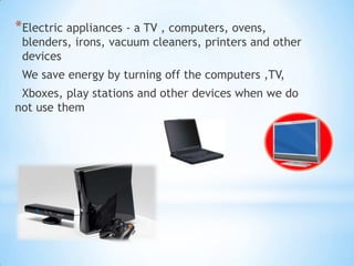 *Electric appliances - a TV , computers, ovens,
 blenders, irons, vacuum cleaners, printers and other
 devices
 We save energy by turning off the computers ,TV,
 Xboxes, play stations and other devices when we do
not use them
 