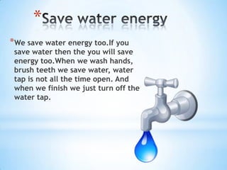 *
*We save water energy too.If you
 save water then the you will save
 energy too.When we wash hands,
 brush teeth we save water, water
 tap is not all the time open. And
 when we finish we just turn off the
 water tap.
 