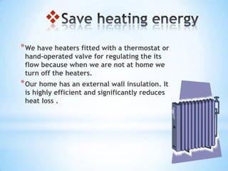 
* We have heaters fitted with a thermostat or
 hand-operated valve for regulating the its
 flow because when we are not at home we
 turn off the heaters.
* Our home has an external wall insulation. It
 is highly efficient and significantly reduces
 heat loss .
 