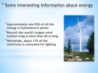 *


    * Approximately one fifth of all the
     energy is hydroelectric power
    * Record: the world's largest wind
     turbine wing is more than 50 m long
    * Worldwide, about 17% of the
     electricity is consumed for lighting
 