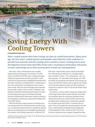 A S H R A E J O U R N A L  ashrae.org  FEBRUARY 201434
Since then, water-cooled systems have steadily
improved their performance. For instance, the effi-
ciency of a 500 ton (1757 kW) water-cooled centrifugal
chiller has improved by over 50% since 19751 as indi-
cated by the requirements of ASHRAE/IES Standard 90.1
(hereafter referred to as Standard 90.1). Cooling towers
have also evolved from centrifugal fan units to much
more energy-efficient axial fan designs with improved
heat transfer surfaces, known as fill. In addition, inde-
pendent certification of thermal performance for open
circuit cooling towers per the Cooling Technology
Institute’s Standard 201* has become widely accepted in
the marketplace and became required by Standard 90.1
in the 2007 edition.
While the efficiency improvements of individual sys-
tem components have certainly lowered overall energy
use, even greater improvements are possible by optimiz-
ing the way cooling systems are designed and operated.
For instance, the full load energy use in a 500 ton (1757
kW) water-cooled chiller system, based on Standard
90.1-2013 minimum efficiencies, is roughly broken
down as follows: chiller – 77%, cooling tower – 8%, con-
denser pump – 7%, and chilled water pump – 8%. With
the chiller accounting for the majority of the energy use,
many contend that it makes sense to operate the cooling
tower fan and condenser pump such that compressor
energy use is reduced—since it is by far the largest motor
in the system.
For instance, to lower chiller energy, the cooling tower
is often operated at full fan speed and flow until ambi-
ent conditions allow the minimum condenser water
temperature limit to be reached. Below this level, the
fan speed of the cooling tower is modulated, typically
by a variable speed drive (VSD), to maintain the set-
point. This is essentially the operating sequence for the
water-cooled baseline buildings found in Appendix
G of Standard 90.1-2013, which uses 70°F (21.1°C) as
the lower condenser water setpoint (though this value
Water-cooled systems offer lower energy use than air-cooled alternatives. Many years
ago, the first water-cooled systems used potable water directly in the condenser to
provide heat rejection with the cooling water wasted to a drain. Cooling towers were
developed to recycle more than 98% of this water, resulting in tremendous reductions
in water and energy use as these systems grew in both size and popularity.
BY FRANK MORRISON, MEMBER ASHRAE
TECHNICAL FEATURE
PHOTO COURTESY OF NSCA (NATIONAL CENTER FOR SUPERCOMPUTING APPLICATIONS,
LOCATED ON THE CAMPUS OF THE UNIVERSITY OF ILLINOIS AT URBANA-CHAMPAIGN)
Saving Energy With
Cooling Towers
*CTI Standard 201 has been replaced by two 2013 standards: STD 201-OM, Operations Manual for Thermal Performance Certification of Evaporative Heat Rejection Equipment and STD 201RS, Performance
Rating of Evaporative Heat Rejection Equipment.
This article was published in ASHRAE Journal, February 2014. Copyright 2014 ASHRAE. Posted at www.ashrae.org. This article may not be copied and/or
distributed electronically or in paper form without permission of ASHRAE. For more information about ASHRAE Journal, visit www.ashrae.org.
 