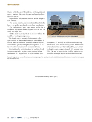 A S H R A E J O U R N A L  ashrae.org  FEBRUARY 201436
TECHNICAL FEATURE
thanks to the fan laws.† In addition to the significant
energy savings, this control sequence has other ben-
efits, including:
•• Significantly improved condenser water tempera-
ture control;
•• Fan system maintenance is minimized thanks to the
lower average fan speed and reduced starts and stops;
•• The cooling tower has a lower sound profile due to
the lower average fan speed coupled with the soft fan
starts and stops; and
•• All fan motors are regularly exercised without the
need for a lead/lag arrangement.
This simple energy-saving technique can be effec-
tively applied on both new and existing installations. Of
course, both the minimum fan speed and flow require-
ments for the specific cooling tower design must be fol-
lowed per the manufacturer’s recommendations.
Note that this fan control method for multi-cell cool-
ing towers and other heat rejection equipment has
been added as a requirement in Standard 90.1-2013
along with a 5% increase in the minimum efficiency
for axial fan, open circuit cooling towers. Additionally,
a limitation on the use of centrifugal fan, open circuit
cooling towers over approximately 300 nominal tons
(1318 kW) was incorporated in the 2010 edition of the
Standard helping to accelerate an important market
PHOTO 2  Multi-cell counterflow open circuit cooling tower installation.
†Assumes full design water flow over each cell in both cases; exact percentage savings will vary depending on the specific wet bulb, load conditions, and the estimation of the natural draft cooling capacity
of the two cells with the fans off.
Advertisement formerly in this space.
 