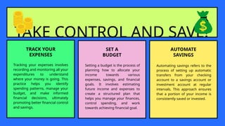 TAKE CONTROL AND SAVE!
TRACK YOUR
EXPENSES
Tracking your expenses involves
recording and monitoring all your
expenditures to understand
where your money is going. This
practice helps you identify
spending patterns, manage your
budget, and make informed
financial decisions, ultimately
promoting better financial control
and savings.
SET A
BUDGET
Setting a budget is the process of
planning how to allocate your
income towards various
expenses, savings, and financial
goals. It involves estimating
future income and expenses to
create a structured plan that
helps you manage your finances,
control spending, and work
towards achieving financial goal.
AUTOMATE
SAVINGS
Automating savings refers to the
process of setting up automatic
transfers from your checking
account to a savings account or
investment account at regular
intervals. This approach ensures
that a portion of your income is
consistently saved or invested.
 