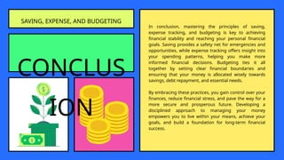 CONCLUS
ION
In conclusion, mastering the principles of saving,
expense tracking, and budgeting is key to achieving
financial stability and reaching your personal financial
goals. Saving provides a safety net for emergencies and
opportunities, while expense tracking offers insight into
your spending patterns, helping you make more
informed financial decisions. Budgeting ties it all
together by setting clear financial boundaries and
ensuring that your money is allocated wisely towards
savings, debt repayment, and essential needs.
By embracing these practices, you gain control over your
finances, reduce financial stress, and pave the way for a
more secure and prosperous future. Developing a
disciplined approach to managing your money
empowers you to live within your means, achieve your
goals, and build a foundation for long-term financial
success.
SAVING, EXPENSE, AND BUDGETING
 