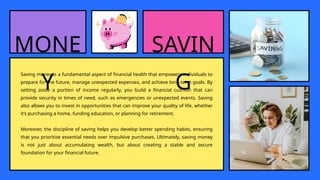 MONE
Y
Saving money is a fundamental aspect of financial health that empowers individuals to
prepare for the future, manage unexpected expenses, and achieve long-term goals. By
setting aside a portion of income regularly, you build a financial cushion that can
provide security in times of need, such as emergencies or unexpected events. Saving
also allows you to invest in opportunities that can improve your quality of life, whether
it’s purchasing a home, funding education, or planning for retirement.
Moreover, the discipline of saving helps you develop better spending habits, ensuring
that you prioritize essential needs over impulsive purchases. Ultimately, saving money
is not just about accumulating wealth, but about creating a stable and secure
foundation for your financial future.
SAVIN
G
 