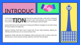 INTRODUC
TION
In this lesson, we'll explore essential financial concepts that play a vital role in managing
your money effectively. Understanding how to save, track expenses, and create a budget
is crucial for achieving financial stability and reaching your personal goals.
Saving: We'll discuss the importance of saving and different strategies to set aside money
for future needs or emergencies.
Expense Tracking: You’ll learn how to keep track of your daily spending, helping you
identify areas where you can cut costs and save more.
Budgeting: Finally, we’ll dive into budgeting, where you’ll learn how to create a plan that
allocates your income towards savings, expenses, and other financial goals.
 