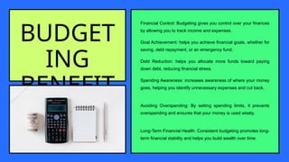 BUDGET
ING
BENEFIT
S
Financial Control: Budgeting gives you control over your finances
by allowing you to track income and expenses.
Goal Achievement: helps you achieve financial goals, whether for
saving, debt repayment, or an emergency fund.
Debt Reduction: helps you allocate more funds toward paying
down debt, reducing financial stress.
Spending Awareness: increases awareness of where your money
goes, helping you identify unnecessary expenses and cut back.
Avoiding Overspending: By setting spending limits, it prevents
overspending and ensures that your money is used wisely.
Long-Term Financial Health: Consistent budgeting promotes long-
term financial stability and helps you build wealth over time.
 