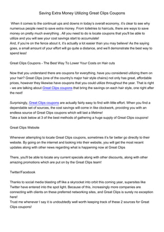 Saving Extra Money Utilizing Great Clips Coupons

 When it comes to the continual ups and downs in today’s overall economy, it’s clear to see why
numerous people need to save extra money. From toiletries to haircuts, there are ways to save
money on pretty much everything . All you need to do is locate coupons that you'll be able to
utilize and you will see your cost savings start to accumulate!
And, if you’re on the fence about it, it’s actually a lot easier than you may believe! As the saying
goes, a small amount of your effort will go quite a distance, and we’ll demonstrate the best way to
spend less!


Great Clips Coupons - The Best Way To Lower Your Costs on Hair cuts


Now that you understand there are coupons for everything, have you considered utilizing them on
your hair? Great Clips (one of the country's major hair style chains) not only has great, affordable
prices, however they likewise have coupons that you could utilize throughout the year. That is right
- we are talking about Great Clips coupons that bring the savings on each hair style, one right after
the next!


Surprisingly, Great Clips coupons are actually fairly easy to find with little effort. When you find a
dependable set of sources, the cost savings will come in like clockwork, providing you with an
endless source of Great Clips coupons which will last a lifetime!
Take a look below at 3 of the best methods of gathering a huge supply of Great Clips coupons!


Great Clips Website


Whenever attempting to locate Great Clips coupons, sometimes it’s far better go directly to their
website. By going on the internet and looking into their website, you will get the most recent
updates along with other news regarding what is happening now at Great Clips


There, you'll be able to locate any current specials along with other discounts, along with other
amazing promotions which are put on by the Great Clips team!


Twitter/Facebook


Thanks to social media blasting off like a skyrocket into orbit this coming year, supersites like
Twitter have entered into the spot light. Because of this, increasingly more companies are
connecting with clients on these preferred networking sites, and Great Clips is surely no exception
here!
Trust me whenever I say it is undoubtedly well worth keeping track of these 2 sources for Great
Clips coupons!
 