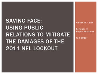 Allison R. Levin
Seminar in
Public Relations
Fall 2013
SAVING FACE:
USING PUBLIC
RELATIONS TO MITIGATE
THE DAMAGES OF THE
2011 NFL LOCKOUT
 