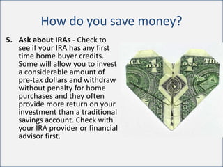 How do you save money?
5. Ask about IRAs - Check to
see if your IRA has any first
time home buyer credits.
Some will allow you to invest
a considerable amount of
pre-tax dollars and withdraw
without penalty for home
purchases and they often
provide more return on your
investment than a traditional
savings account. Check with
your IRA provider or financial
advisor first.
 