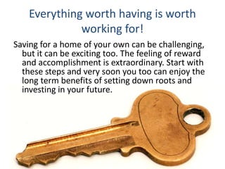 Everything worth having is worth
working for!
Saving for a home of your own can be challenging,
but it can be exciting too. The feeling of reward
and accomplishment is extraordinary. Start with
these steps and very soon you too can enjoy the
long term benefits of setting down roots and
investing in your future.
 
