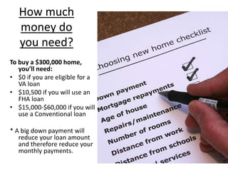 How much
money do
you need?
To buy a $300,000 home,
you’ll need:
• $0 if you are eligible for a
VA loan
• $10,500 if you will use an
FHA loan
• $15,000-$60,000 if you will
use a Conventional loan
* A big down payment will
reduce your loan amount
and therefore reduce your
monthly payments.
 
