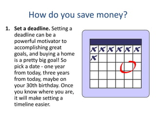 How do you save money?
1. Set a deadline. Setting a
deadline can be a
powerful motivator to
accomplishing great
goals, and buying a home
is a pretty big goal! So
pick a date - one year
from today, three years
from today, maybe on
your 30th birthday. Once
you know where you are,
it will make setting a
timeline easier.
 