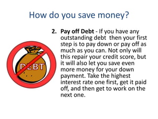 How do you save money?
2. Pay off Debt - If you have any
outstanding debt then your first
step is to pay down or pay off as
much as you can. Not only will
this repair your credit score, but
it will also let you save even
more money for your down
payment. Take the highest
interest rate one first, get it paid
off, and then get to work on the
next one.
 