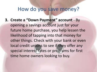 How do you save money?
3. Create a “Down Payment” account - By
opening a savings account just for your
future home purchase, you help lessen the
likelihood of tapping into that money for
other things. Check with your bank or even
local credit unions to see if they offer any
special interest rates or programs for first
time home owners looking to buy.
 