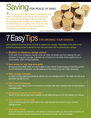 Saving                         FOR PEACE OF MIND.
for our own peace of mind in today’s uncertain economic
times, it is important to do what we can to prepare for
life’s unforeseen circumstances. Did you realize the
Personal Saving Rate in 2009 is at its highest point this
decade? Americans are putting more money into their
savings for retirement and unexpected events like
unemployment and other emergencies.
                                              Source: U.S. Bureau of Economic Analysis




7EasyTips                                    FOR GROWING YOUR SAVINGS.
During difficult economic times, it’s easy to neglect your savings. Regardless of the state of the
economy, paying yourself is always a must. Here are seven tips for growing your savings.

1. Establish an emergency savings account.
   In the event of an emergency, having money set aside will prevent you from dipping into your
   retirement or long-term savings. A general rule of thumb is to set aside money equal to two or
   more months’ worth of living expenses.

2. Save money for your long-term goals.
   Saving becomes easier when you have a goal to work toward. If your employer matches a portion
   of your retirement contribution, you are passing up free money if you don’t take advantage.

3. Make savings automatic.
   A portion of every paycheck should go directly into your savings account. Your bank can set up an
   automatic transfer for you.



                                                                                                               © 2009 Buffini & Company All Rights Reserved. Used by Permission. LGK SEPTEMBER CAP S
4. Start small if necessary.
   Even if you can’t afford to put a lot toward your savings right away, starting small will still establish
   a savings routine.

5. Comparison shop for the best rates.
   Search for the best savings rates available. A high yield savings account can double your interest.

6. Turn a payment into savings.
   If you’ve recently paid off a credit card or loan, add that payment amount to your monthly
   savings amount.

7. Save your windfall.
   If you just received an inheritance, a tax refund or a bonus at work, you don’t have to spend it just
   because you have it. Money set aside now will reward you later––and with interest!
 