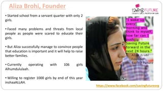 Aliza Brohi, Founder
https://www.facebook.com/savingfutureorg
• Started school from a servant quarter with only 2
girls.
• Faced many problems and threats from local
people as people were scared to educate their
girls.
• But Aliza successfully manage to convince people
that education is important and it will help to raise
better families.
• Currently operating with 106 girls
Alhumdululaah.
• Willing to register 1000 girls by end of this year
inshaaALLAH.
 