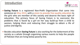 Introduction
 Saving Future is a registered Non-Profit Organization that came into
existence on May 2012, with a vision to provide free quality education to
the girls who are member of this society and deserve the basic right of
education. The primary focus of Saving Future is to overcome the
problems that is faced by a girl on her way build-up from a child to
women, helping them and reducing their struggle to obtain a life of
justice and dignity.
 Besides education Saving Future is also working for the betterment of the
society as a whole through organizing various events to help the people
of Pakistan that are living below poverty line.
https://www.facebook.com/savingfutureorg
 