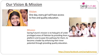 Our Vision & Mission
Vision
One day, every girl will have access
to free and quality education.
Mission
Saving Future’s mission is to help girls of under
privileged areas of Pakistan by providing them a
platform and to pave the pathway for them, to
become a leader by enhancing their inner
potential through providing quality education.
https://www.facebook.com/savingfutureorg
 