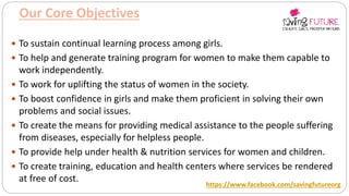 Our Core Objectives
 To sustain continual learning process among girls.
 To help and generate training program for women to make them capable to
work independently.
 To work for uplifting the status of women in the society.
 To boost confidence in girls and make them proficient in solving their own
problems and social issues.
 To create the means for providing medical assistance to the people suffering
from diseases, especially for helpless people.
 To provide help under health & nutrition services for women and children.
 To create training, education and health centers where services be rendered
at free of cost.
https://www.facebook.com/savingfutureorg
 