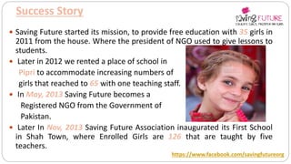 Success Story
 Saving Future started its mission, to provide free education with 35 girls in
2011 from the house. Where the president of NGO used to give lessons to
students.
 Later in 2012 we rented a place of school in
Pipri to accommodate increasing numbers of
girls that reached to 65 with one teaching staff.
 In May, 2013 Saving Future becomes a
Registered NGO from the Government of
Pakistan.
 Later In Nov, 2013 Saving Future Association inaugurated its First School
in Shah Town, where Enrolled Girls are 126 that are taught by five
teachers.
https://www.facebook.com/savingfutureorg
 