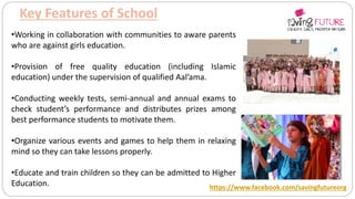 Key Features of School
•Working in collaboration with communities to aware parents
who are against girls education.
•Provision of free quality education (including Islamic
education) under the supervision of qualified Aal’ama.
•Conducting weekly tests, semi-annual and annual exams to
check student’s performance and distributes prizes among
best performance students to motivate them.
•Organize various events and games to help them in relaxing
mind so they can take lessons properly.
•Educate and train children so they can be admitted to Higher
Education. https://www.facebook.com/savingfutureorg
 