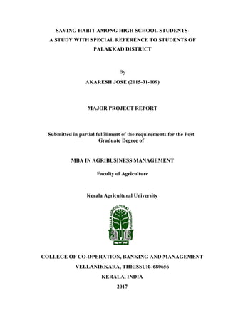 SAVING HABIT AMONG HIGH SCHOOL STUDENTS-
A STUDY WITH SPECIAL REFERENCE TO STUDENTS OF
PALAKKAD DISTRICT
By
AKARESH JOSE (2015-31-009)
MAJOR PROJECT REPORT
Submitted in partial fulfillment of the requirements for the Post
Graduate Degree of
MBA IN AGRIBUSINESS MANAGEMENT
Faculty of Agriculture
Kerala Agricultural University
COLLEGE OF CO-OPERATION, BANKING AND MANAGEMENT
VELLANIKKARA, THRISSUR- 680656
KERALA, INDIA
2017
 