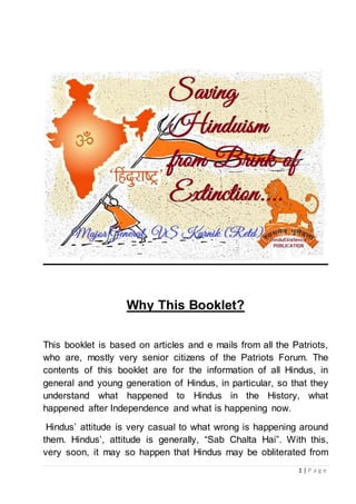 1 | P a g e
Why This Booklet?
This booklet is based on articles and e mails from all the Patriots,
who are, mostly very senior citizens of the Patriots Forum. The
contents of this booklet are for the information of all Hindus, in
general and young generation of Hindus, in particular, so that they
understand what happened to Hindus in the History, what
happened after Independence and what is happening now.
Hindus’ attitude is very casual to what wrong is happening around
them. Hindus’, attitude is generally, “Sab Chalta Hai”. With this,
very soon, it may so happen that Hindus may be obliterated from
 