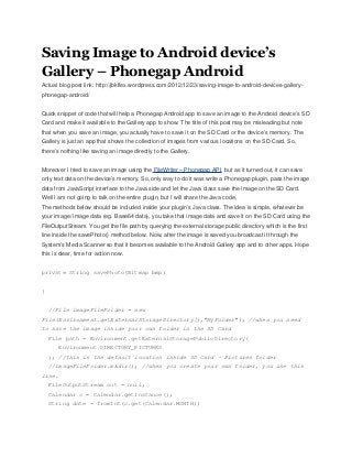 Saving Image to Android device’s
Gallery – Phonegap Android
Actual blog post link: http://jbkflex.wordpress.com/2012/12/23/saving-image-to-android-devices-gallery-
phonegap-android/


Quick snippet of code that will help a Phonegap Android app to save an image to the Android device’s SD
Card and make it available to the Gallery app to show. The title of this post may be misleading but note
that when you save an image, you actually have to save it on the SD Card or the device’s memory. The
Gallery is just an app that shows the collection of images from various locations on the SD Card. So,
there’s nothing like saving an image directly to the Gallery.


Moreover I tried to save an image using the FileWriter – Phonegap API, but as it turned out, it can save
only text data on the device’s memory. So, only way to do it was write a Phonegap plugin, pass the image
data from JavaScript interface to the Java side and let the Java class save the image on the SD Card.
Well I am not going to talk on the entire plugin, but I will share the Java code,
The methods below should be included inside your plugin’s Java class. The idea is simple, whatever be
your image/ image data (eg. Base64 data), you take that image data and save it on the SD Card using the
FileOutputStream. You get the file path by querying the external storage public directory which is the first
line inside the savePhoto() method below. Now, after the image is saved you broadcast it through the
System’s Media Scanner so that it becomes available to the Android Gallery app and to other apps. Hope
this is clear, time for action now.


private String savePhoto(Bitmap bmp)


{


    //File imageFileFolder = new
File(Environment.getExternalStorageDirectory(),"MyFolder"); //when you need
to save the image inside your own folder in the SD Card
    File path = Environment.getExternalStoragePublicDirectory(
       Environment.DIRECTORY_PICTURES
    ); //this is the default location inside SD Card - Pictures folder
    //imageFileFolder.mkdir(); //when you create your own folder, you use this
line.
    FileOutputStream out = null;
    Calendar c = Calendar.getInstance();
    String date = fromInt(c.get(Calendar.MONTH))
 