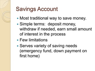 Savings AccountMost traditional way to save money.Simple terms:  deposit money, withdraw if needed, earn small amount of interest in the processFew limitationsServes variety of saving needs (emergency fund, down payment on first home)