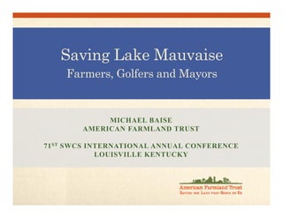 Saving Lake Mauvaise
Farmers, Golfers and Mayors
MICHAEL BAISE
AMERICAN FARMLAND TRUST
71ST SWCS INTERNATIONAL ANNUAL CONFERENCE
LOUISVILLE KENTUCKY
 