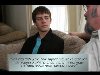 , " :‫דקות‬ ‫כמה‬ ‫לפני‬ ‫אבא‬ ‫אמר‬ ‫הדמעות‬ ‫ובין‬ ‫באביו‬ ‫הביט‬ ‫הוא‬
,‫למה‬ ‫המסביר‬ ‫ולאמא‬ ‫לך‬ ‫מכתב‬ ‫וכתבתי‬ ‫בחדרי‬ ‫ישבתי‬
‫לי‬ ‫שתסלחו‬ ‫מבקש‬ ‫ושאני‬ ‫להתאבד‬ ‫."החלטתי‬
 