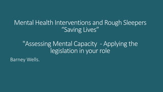 Mental Health Interventions and Rough Sleepers
“Saving Lives”
"Assessing Mental Capacity - Applying the
legislation in your role
Barney Wells.
 