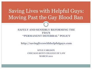 Saving Lives with Helpful Guys:
Moving Past the Gay Blood Ban

   SAFELY AND SENSIBLY REFORMING THE
                 FDA’S
      “PERMANENT DEFERRAL” POLICY

     http://savingliveswithhelpfulguys.com

                KYLE CARLSON
         CHICAGO-KENT COLLEGE OF LAW
                 MARCH 2011
 
