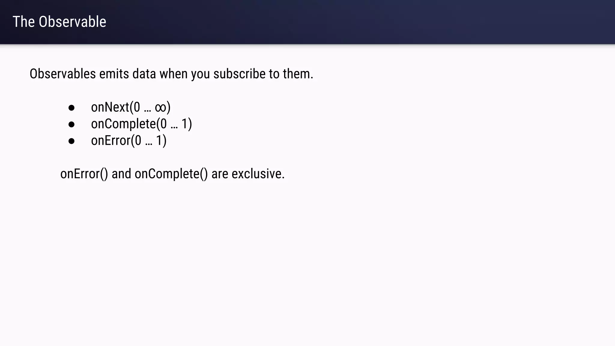 The Observable
Observables emits data when you subscribe to them.
● onNext(0 … ∞)
● onComplete(0 … 1)
● onError(0 … 1)
onError() and onComplete() are exclusive.
 