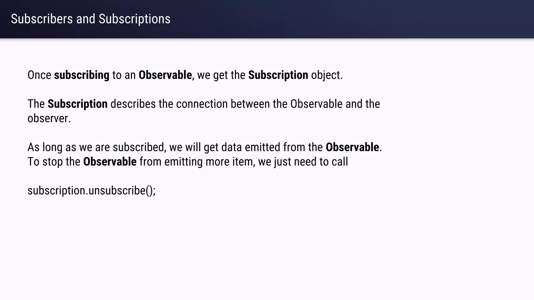 Subscribers and Subscriptions
Once subscribing to an Observable, we get the Subscription object.
The Subscription describes the connection between the Observable and the
observer.
As long as we are subscribed, we will get data emitted from the Observable.
To stop the Observable from emitting more item, we just need to call
subscription.unsubscribe();
 