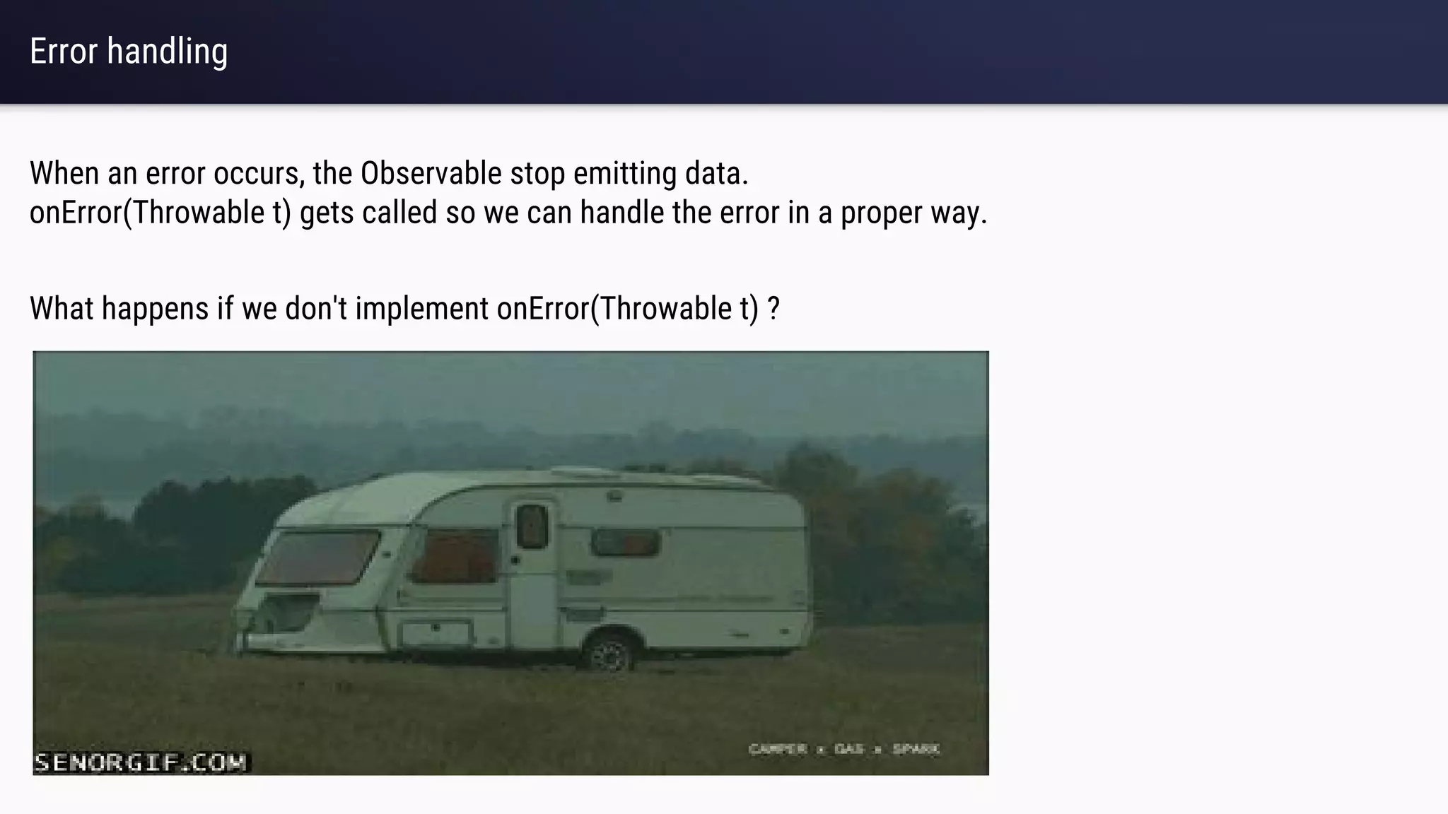 Error handling
When an error occurs, the Observable stop emitting data.
onError(Throwable t) gets called so we can handle the error in a proper way.
What happens if we don't implement onError(Throwable t) ?
 