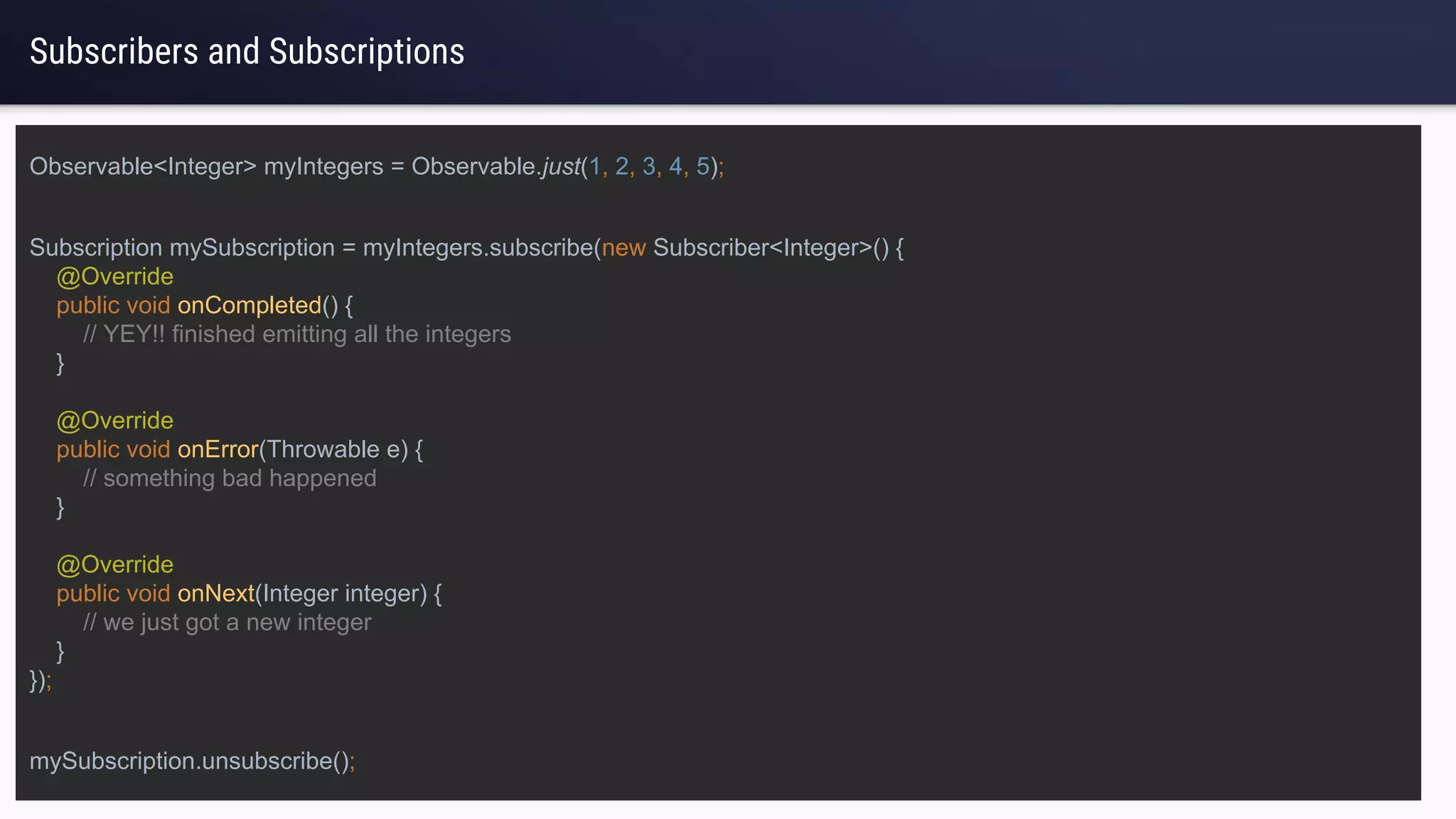 Subscribers and Subscriptions
Subscription mySubscription = myIntegers.subscribe(new Subscriber<Integer>() {
@Override
public void onCompleted() {
// YEY!! finished emitting all the integers
}
@Override
public void onError(Throwable e) {
// something bad happened
}
@Override
public void onNext(Integer integer) {
// we just got a new integer
}
});
Observable<Integer> myIntegers = Observable.just(1, 2, 3, 4, 5);
mySubscription.unsubscribe();
 