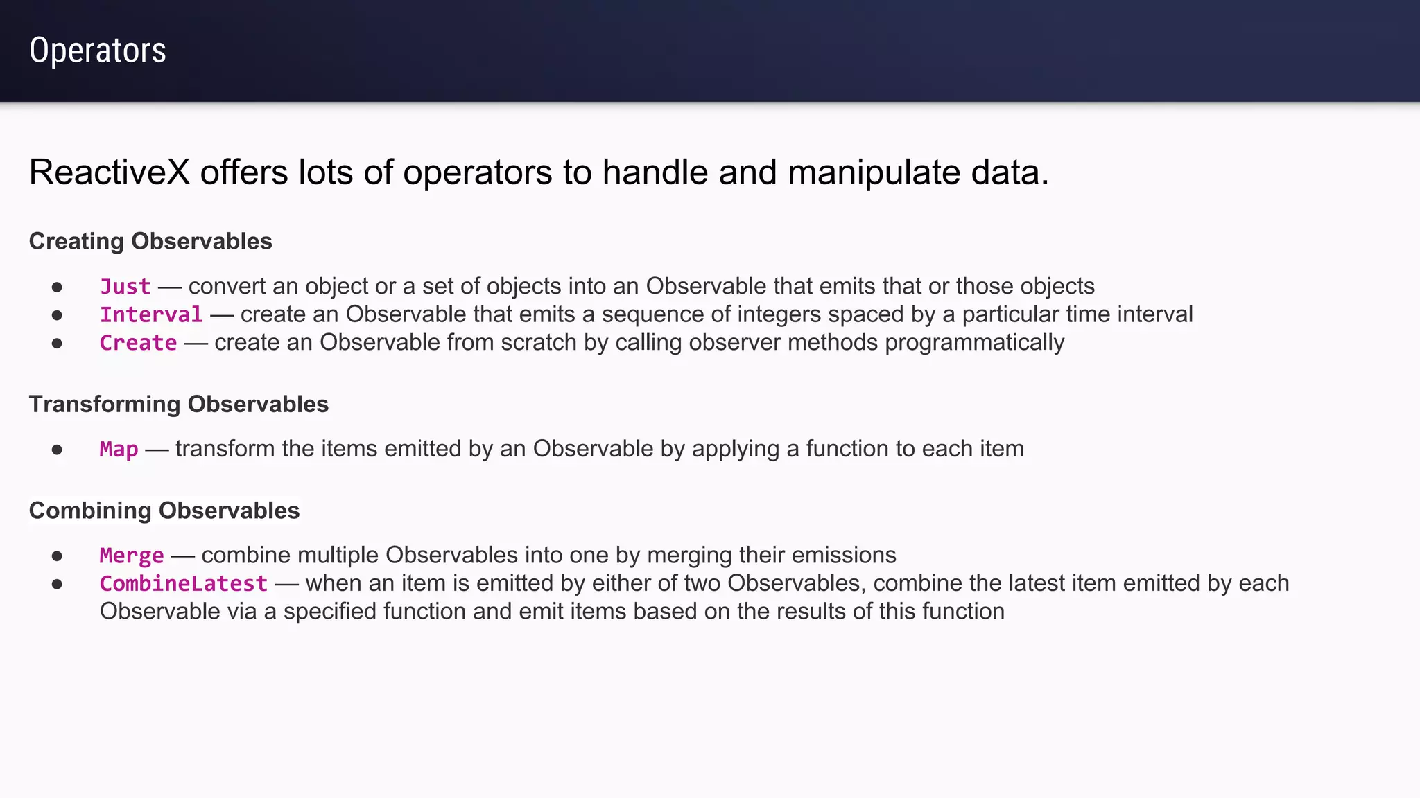 Operators
ReactiveX offers lots of operators to handle and manipulate data.
Creating Observables
● Just — convert an object or a set of objects into an Observable that emits that or those objects
● Interval — create an Observable that emits a sequence of integers spaced by a particular time interval
● Create — create an Observable from scratch by calling observer methods programmatically
Transforming Observables
● Map — transform the items emitted by an Observable by applying a function to each item
Combining Observables
● Merge — combine multiple Observables into one by merging their emissions
● CombineLatest — when an item is emitted by either of two Observables, combine the latest item emitted by each
Observable via a specified function and emit items based on the results of this function
 