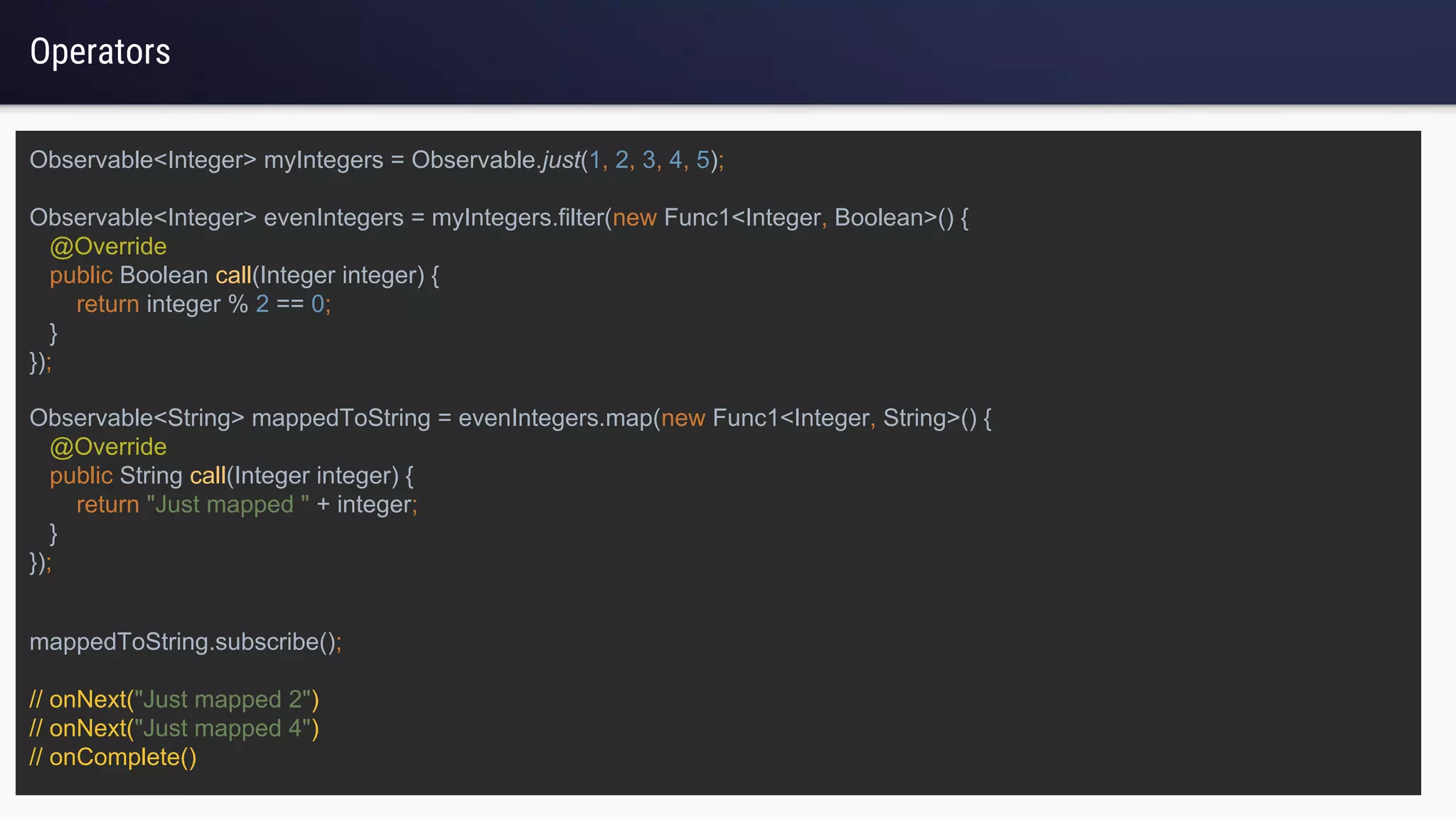 Operators
Observable<Integer> myIntegers = Observable.just(1, 2, 3, 4, 5);
Observable<Integer> evenIntegers = myIntegers.filter(new Func1<Integer, Boolean>() {
@Override
public Boolean call(Integer integer) {
return integer % 2 == 0;
}
});
mappedToString.subscribe();
// onNext("Just mapped 2")
// onNext("Just mapped 4")
// onComplete()
Observable<String> mappedToString = evenIntegers.map(new Func1<Integer, String>() {
@Override
public String call(Integer integer) {
return "Just mapped " + integer;
}
});
 