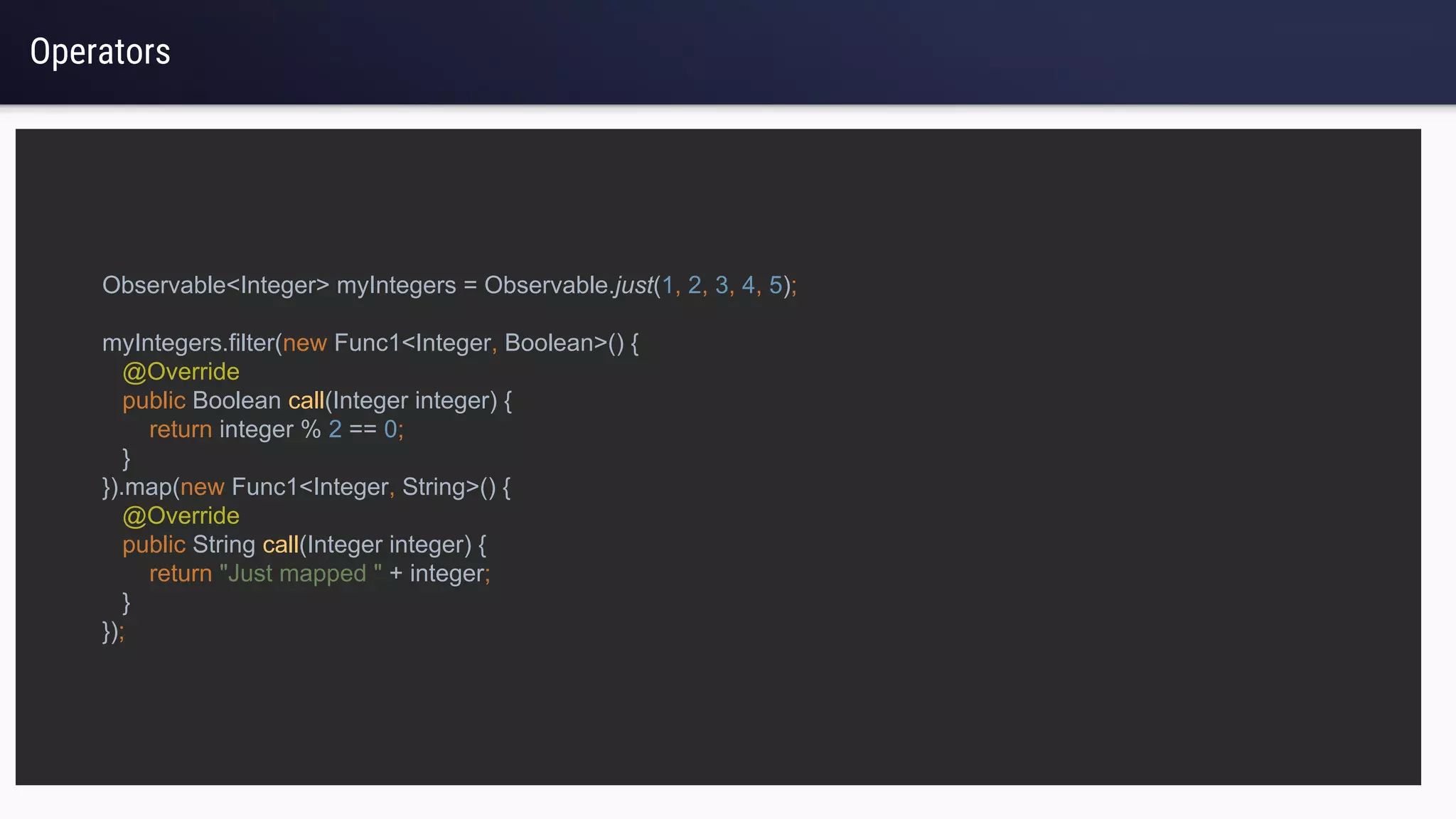 Operators
Observable<Integer> myIntegers = Observable.just(1, 2, 3, 4, 5);
myIntegers.filter(new Func1<Integer, Boolean>() {
@Override
public Boolean call(Integer integer) {
return integer % 2 == 0;
}
}).map(new Func1<Integer, String>() {
@Override
public String call(Integer integer) {
return "Just mapped " + integer;
}
});
 