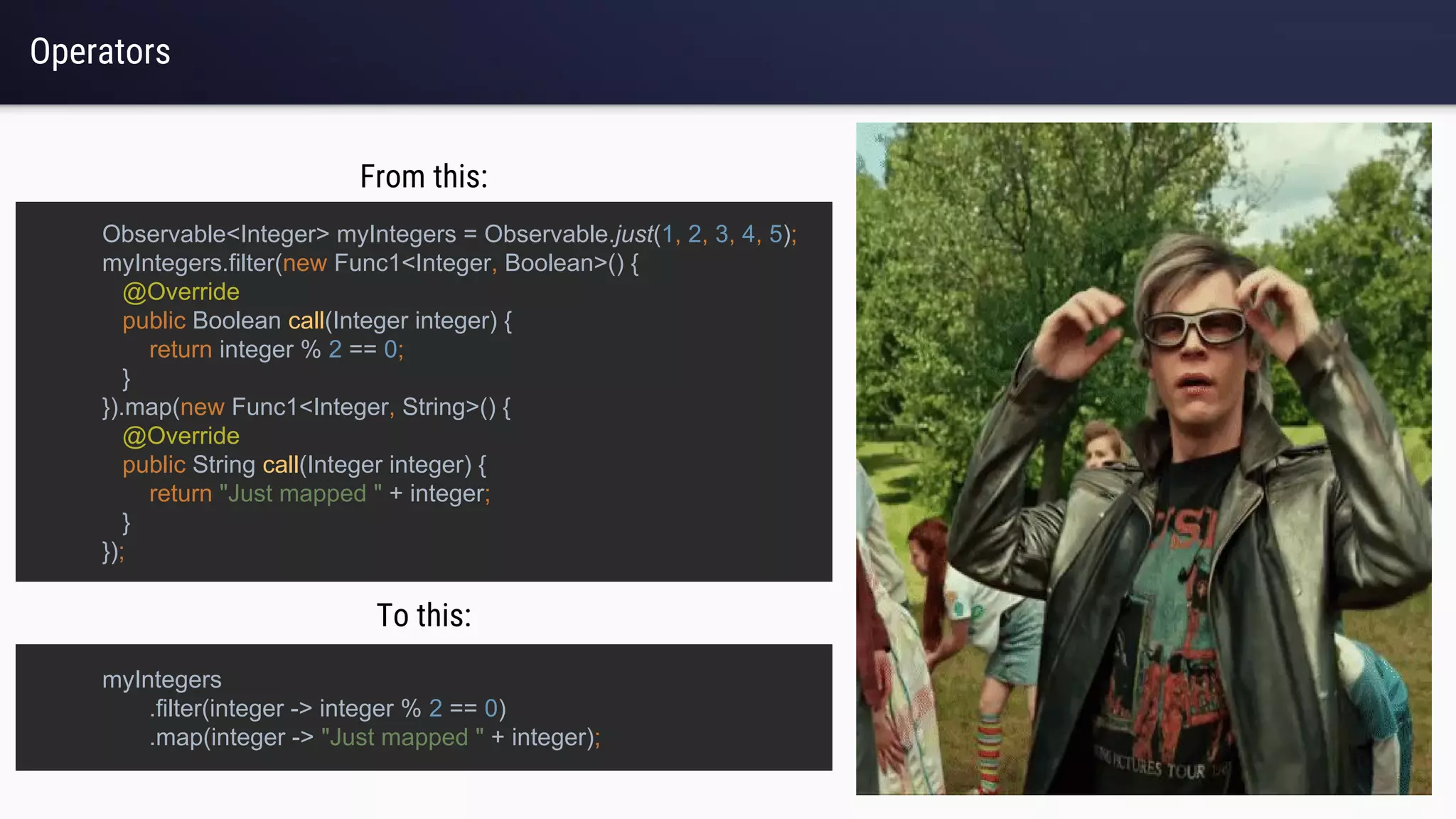 Operators
myIntegers
.filter(integer -> integer % 2 == 0)
.map(integer -> "Just mapped " + integer);
Observable<Integer> myIntegers = Observable.just(1, 2, 3, 4, 5);
myIntegers.filter(new Func1<Integer, Boolean>() {
@Override
public Boolean call(Integer integer) {
return integer % 2 == 0;
}
}).map(new Func1<Integer, String>() {
@Override
public String call(Integer integer) {
return "Just mapped " + integer;
}
});
From this:
To this:
 