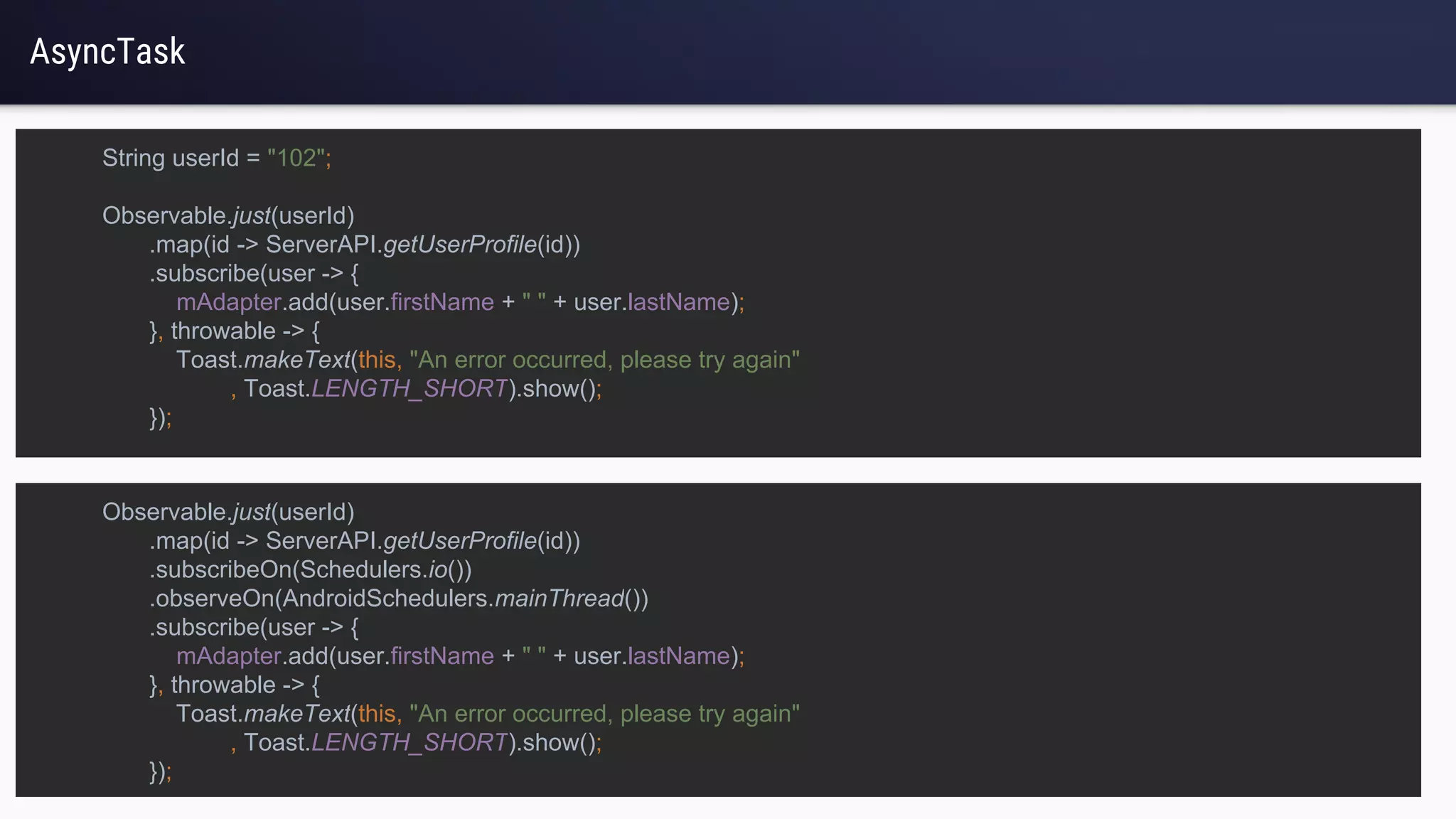 AsyncTask
String userId = "102";
Observable.just(userId)
.map(id -> ServerAPI.getUserProfile(id))
.subscribe(user -> {
mAdapter.add(user.firstName + " " + user.lastName);
}, throwable -> {
Toast.makeText(this, "An error occurred, please try again"
, Toast.LENGTH_SHORT).show();
});
Observable.just(userId)
.map(id -> ServerAPI.getUserProfile(id))
.subscribeOn(Schedulers.io())
.observeOn(AndroidSchedulers.mainThread())
.subscribe(user -> {
mAdapter.add(user.firstName + " " + user.lastName);
}, throwable -> {
Toast.makeText(this, "An error occurred, please try again"
, Toast.LENGTH_SHORT).show();
});
 