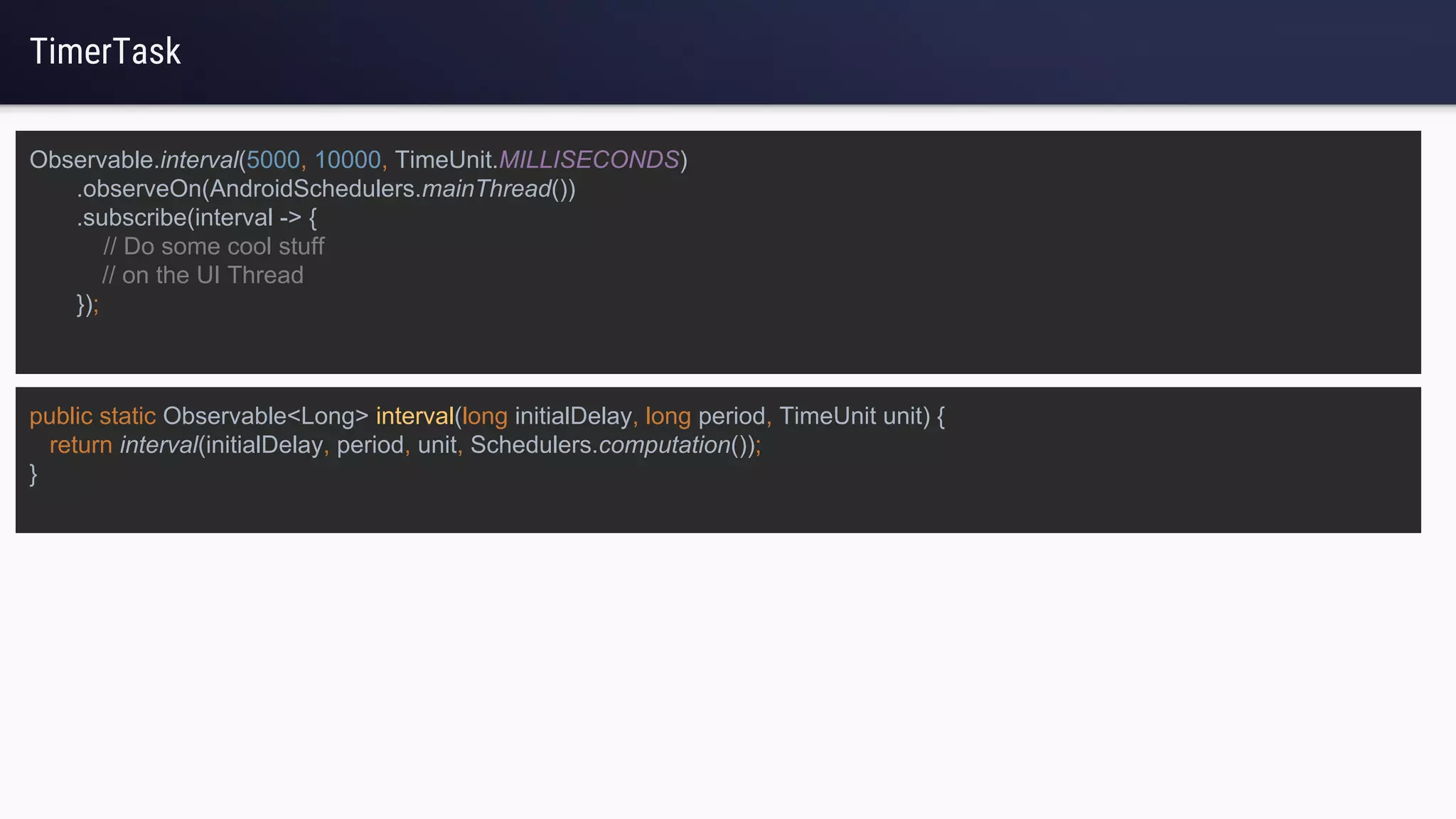 TimerTask
Observable.interval(5000, 10000, TimeUnit.MILLISECONDS)
.observeOn(AndroidSchedulers.mainThread())
.subscribe(interval -> {
// Do some cool stuff
// on the UI Thread
});
public static Observable<Long> interval(long initialDelay, long period, TimeUnit unit) {
return interval(initialDelay, period, unit, Schedulers.computation());
}
 