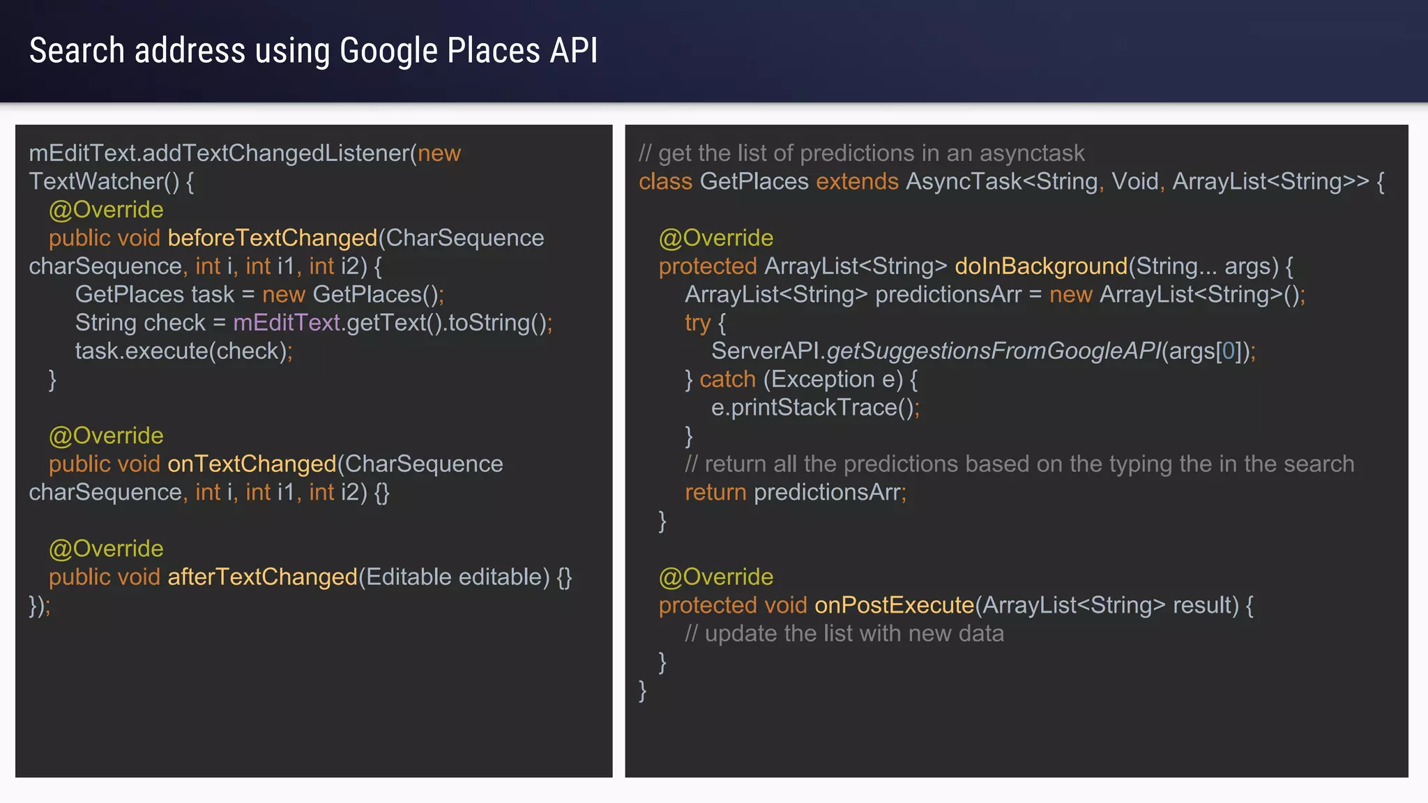 Search address using Google Places API
mEditText.addTextChangedListener(new
TextWatcher() {
@Override
public void beforeTextChanged(CharSequence
charSequence, int i, int i1, int i2) {
GetPlaces task = new GetPlaces();
String check = mEditText.getText().toString();
task.execute(check);
}
@Override
public void onTextChanged(CharSequence
charSequence, int i, int i1, int i2) {}
@Override
public void afterTextChanged(Editable editable) {}
});
// get the list of predictions in an asynctask
class GetPlaces extends AsyncTask<String, Void, ArrayList<String>> {
@Override
protected ArrayList<String> doInBackground(String... args) {
ArrayList<String> predictionsArr = new ArrayList<String>();
try {
ServerAPI.getSuggestionsFromGoogleAPI(args[0]);
} catch (Exception e) {
e.printStackTrace();
}
// return all the predictions based on the typing the in the search
return predictionsArr;
}
@Override
protected void onPostExecute(ArrayList<String> result) {
// update the list with new data
}
}
 