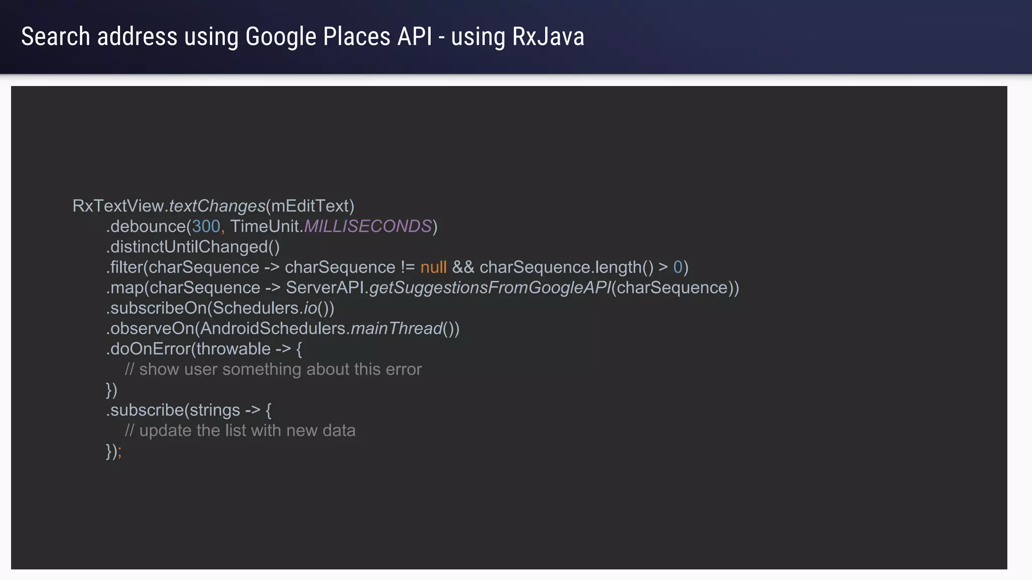 Search address using Google Places API - using RxJava
RxTextView.textChanges(mEditText)
.debounce(300, TimeUnit.MILLISECONDS)
.distinctUntilChanged()
.filter(charSequence -> charSequence != null && charSequence.length() > 0)
.map(charSequence -> ServerAPI.getSuggestionsFromGoogleAPI(charSequence))
.subscribeOn(Schedulers.io())
.observeOn(AndroidSchedulers.mainThread())
.doOnError(throwable -> {
// show user something about this error
})
.subscribe(strings -> {
// update the list with new data
});
 