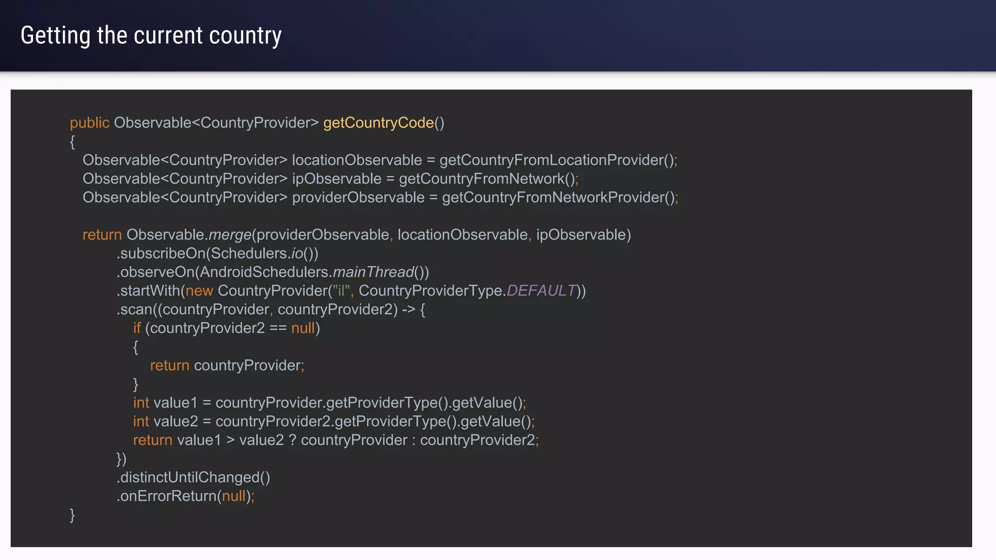 Getting the current country
public Observable<CountryProvider> getCountryCode()
{
Observable<CountryProvider> locationObservable = getCountryFromLocationProvider();
Observable<CountryProvider> ipObservable = getCountryFromNetwork();
Observable<CountryProvider> providerObservable = getCountryFromNetworkProvider();
return Observable.merge(providerObservable, locationObservable, ipObservable)
.subscribeOn(Schedulers.io())
.observeOn(AndroidSchedulers.mainThread())
.startWith(new CountryProvider("il", CountryProviderType.DEFAULT))
.scan((countryProvider, countryProvider2) -> {
if (countryProvider2 == null)
{
return countryProvider;
}
int value1 = countryProvider.getProviderType().getValue();
int value2 = countryProvider2.getProviderType().getValue();
return value1 > value2 ? countryProvider : countryProvider2;
})
.distinctUntilChanged()
.onErrorReturn(null);
}
 