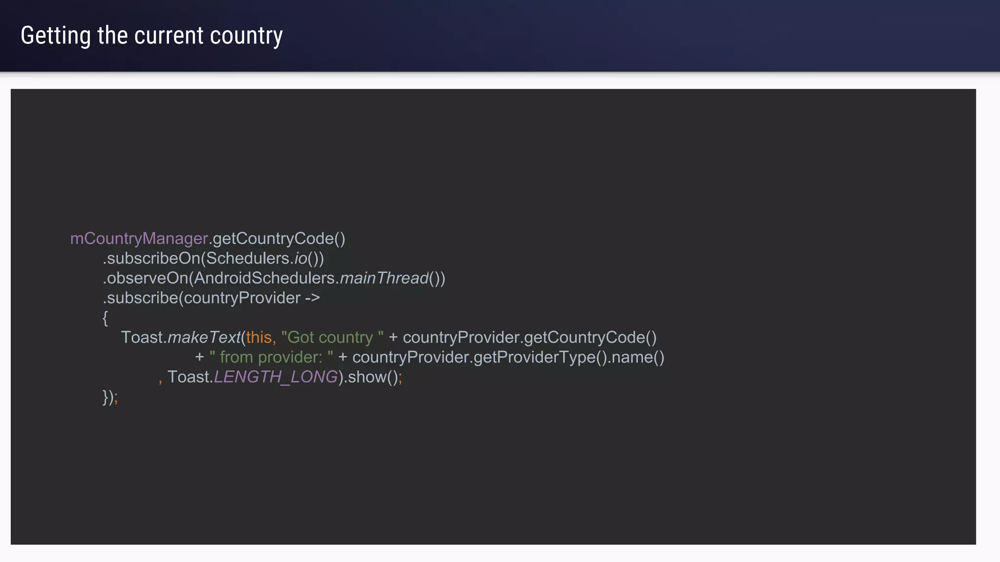 Getting the current country
mCountryManager.getCountryCode()
.subscribeOn(Schedulers.io())
.observeOn(AndroidSchedulers.mainThread())
.subscribe(countryProvider ->
{
Toast.makeText(this, "Got country " + countryProvider.getCountryCode()
+ " from provider: " + countryProvider.getProviderType().name()
, Toast.LENGTH_LONG).show();
});
 